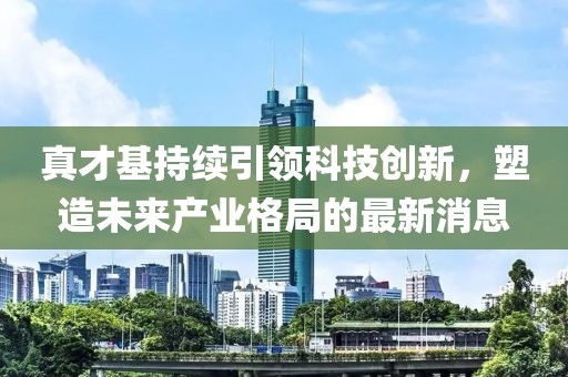 真才基持續(xù)引領(lǐng)科技創(chuàng)新，塑造未來產(chǎn)業(yè)格局的最新消息