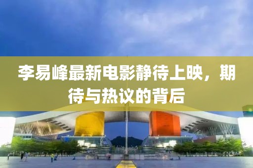 李易峰最新電影靜待上映，期待與熱議的背后