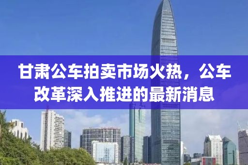 甘肅公車拍賣市場火熱，公車改革深入推進(jìn)的最新消息