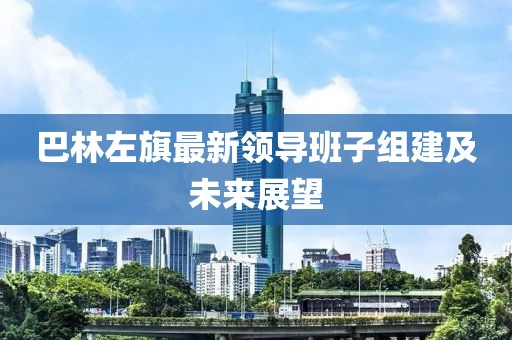 巴林左旗最新領(lǐng)導(dǎo)班子組建及未來展望