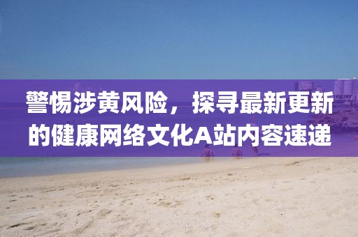 警惕涉黃風(fēng)險(xiǎn)，探尋最新更新的健康網(wǎng)絡(luò)文化A站內(nèi)容速遞