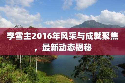 李雪主2016年風采與成就聚焦，最新動態(tài)揭秘