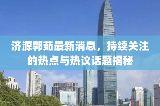 濟(jì)源郭茹最新消息，持續(xù)關(guān)注的熱點(diǎn)與熱議話題揭秘