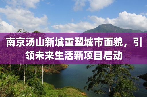 南京湯山新城重塑城市面貌，引領(lǐng)未來生活新項目啟動