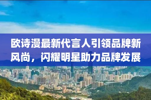 歐詩漫最新代言人引領(lǐng)品牌新風尚，閃耀明星助力品牌發(fā)展