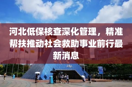 河北低保核查深化管理，精準幫扶推動社會救助事業(yè)前行最新消息
