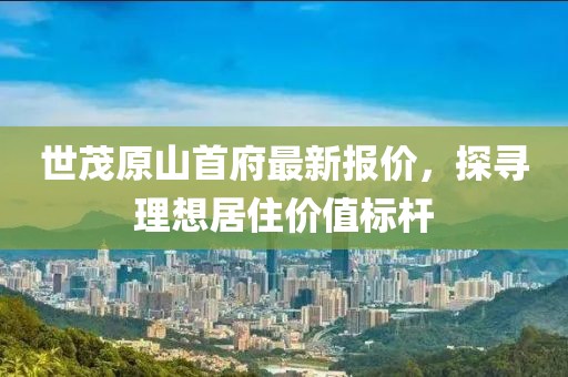 世茂原山首府最新報(bào)價(jià)，探尋理想居住價(jià)值標(biāo)桿