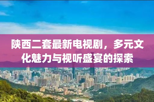 陜西二套最新電視劇，多元文化魅力與視聽盛宴的探索