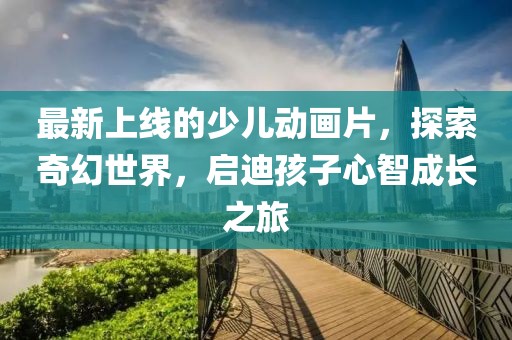 最新上線的少兒動(dòng)畫片，探索奇幻世界，啟迪孩子心智成長(zhǎng)之旅