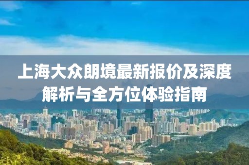 上海大眾朗境最新報(bào)價(jià)及深度解析與全方位體驗(yàn)指南
