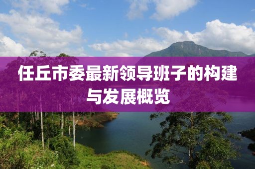 任丘市委最新領(lǐng)導班子的構(gòu)建與發(fā)展概覽