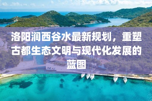 洛陽澗西谷水最新規(guī)劃，重塑古都生態(tài)文明與現(xiàn)代化發(fā)展的藍圖