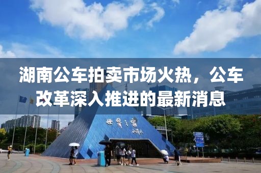 湖南公車拍賣市場火熱，公車改革深入推進的最新消息