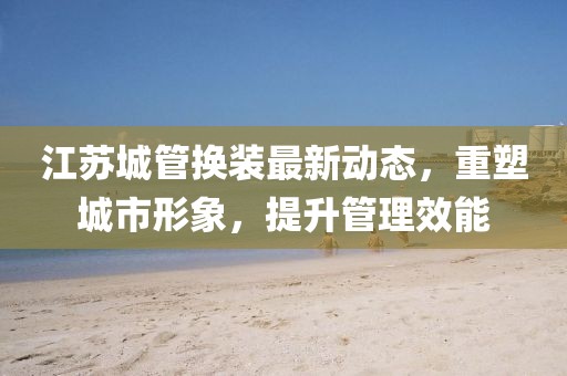 江蘇城管換裝最新動(dòng)態(tài)，重塑城市形象，提升管理效能