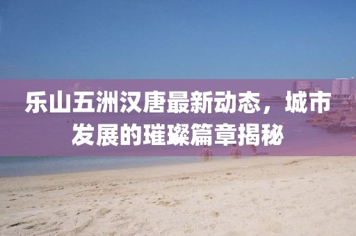 樂山五洲漢唐最新動態(tài)，城市發(fā)展的璀璨篇章揭秘