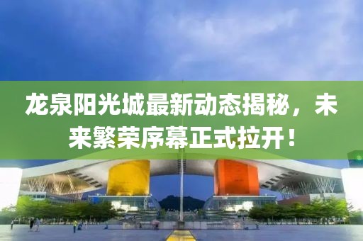 龍泉陽光城最新動(dòng)態(tài)揭秘，未來繁榮序幕正式拉開！
