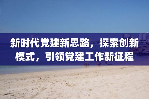 新時代黨建新思路，探索創(chuàng)新模式，引領(lǐng)黨建工作新征程