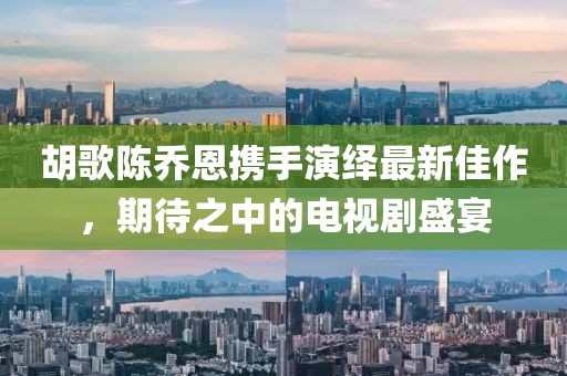 胡歌陳喬恩攜手演繹最新佳作，期待之中的電視劇盛宴