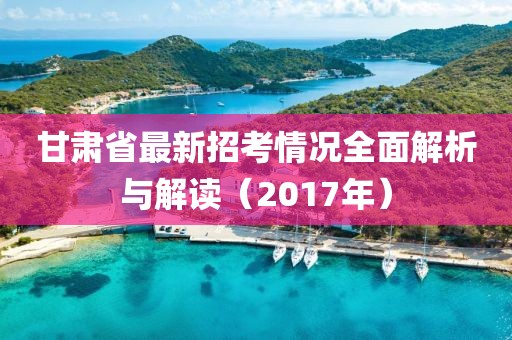 甘肅省最新招考情況全面解析與解讀（2017年）