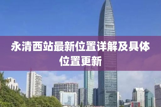 永清西站最新位置詳解及具體位置更新