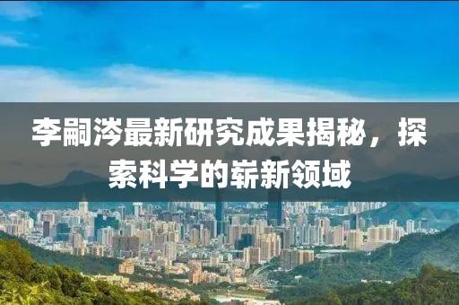 李嗣涔最新研究成果揭秘，探索科學(xué)的嶄新領(lǐng)域