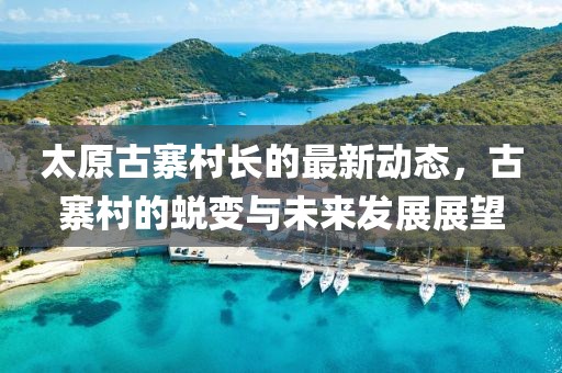太原古寨村長的最新動態(tài)，古寨村的蛻變與未來發(fā)展展望