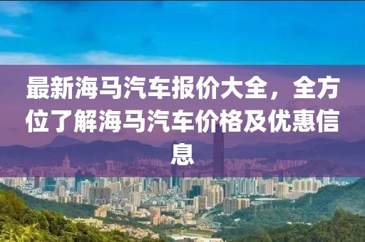 最新海馬汽車報(bào)價(jià)大全，全方位了解海馬汽車價(jià)格及優(yōu)惠信息