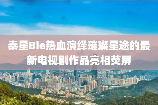 泰星Bie熱血演繹璀璨星途的最新電視劇作品亮相熒屏