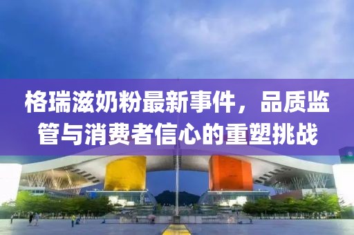 格瑞滋奶粉最新事件，品質(zhì)監(jiān)管與消費(fèi)者信心的重塑挑戰(zhàn)