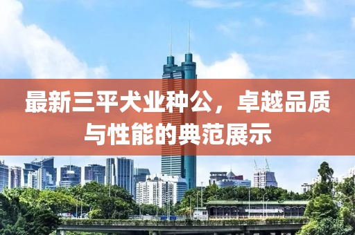 最新三平犬業(yè)種公，卓越品質(zhì)與性能的典范展示