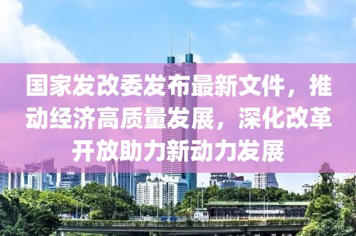 國家發(fā)改委發(fā)布最新文件，推動經(jīng)濟高質(zhì)量發(fā)展，深化改革開放助力新動力發(fā)展
