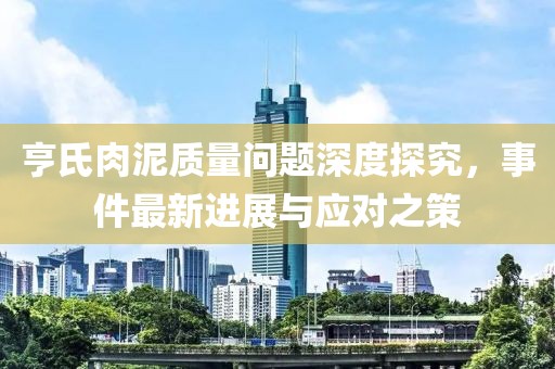 亨氏肉泥質(zhì)量問(wèn)題深度探究，事件最新進(jìn)展與應(yīng)對(duì)之策