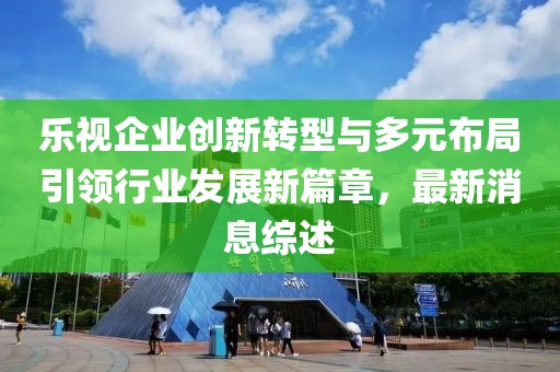 樂視企業(yè)創(chuàng)新轉(zhuǎn)型與多元布局引領行業(yè)發(fā)展新篇章，最新消息綜述
