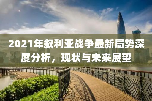 2021年敘利亞戰(zhàn)爭最新局勢深度分析，現(xiàn)狀與未來展望