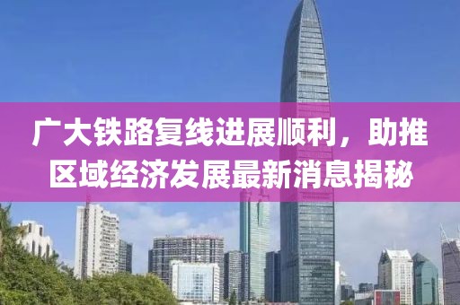 廣大鐵路復線進展順利，助推區(qū)域經濟發(fā)展最新消息揭秘