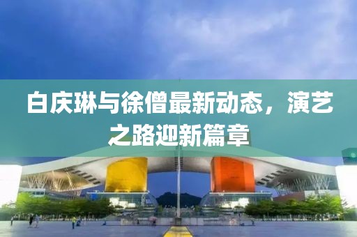 白慶琳與徐僧最新動態(tài)，演藝之路迎新篇章