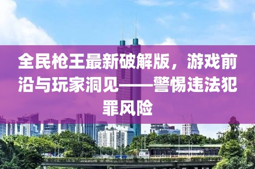 全民槍王最新破解版，游戲前沿與玩家洞見——警惕違法犯罪風(fēng)險(xiǎn)