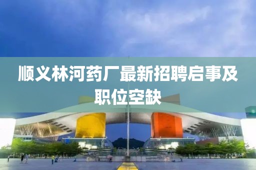 順義林河藥廠最新招聘啟事及職位空缺