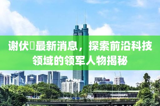 謝伏曕最新消息，探索前沿科技領(lǐng)域的領(lǐng)軍人物揭秘
