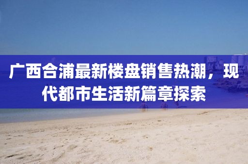 廣西合浦最新樓盤銷售熱潮，現(xiàn)代都市生活新篇章探索