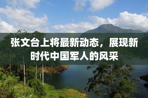 張文臺上將最新動態(tài)，展現(xiàn)新時代中國軍人的風采