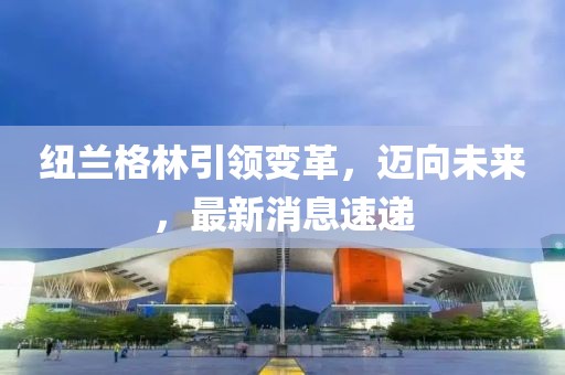 紐蘭格林引領(lǐng)變革，邁向未來，最新消息速遞