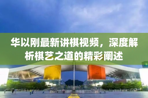 華以剛最新講棋視頻，深度解析棋藝之道的精彩闡述
