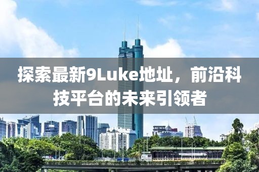 探索最新9Luke地址，前沿科技平臺(tái)的未來引領(lǐng)者
