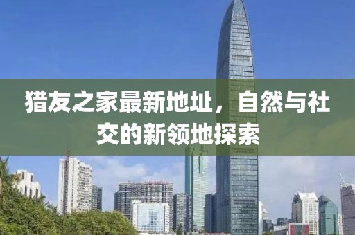 獵友之家最新地址，自然與社交的新領地探索