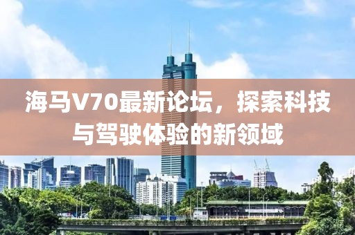 海馬V70最新論壇，探索科技與駕駛體驗(yàn)的新領(lǐng)域