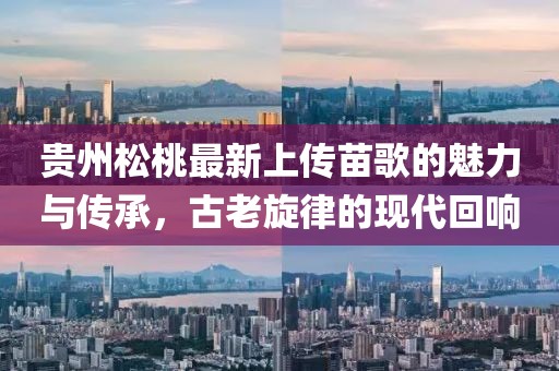 貴州松桃最新上傳苗歌的魅力與傳承，古老旋律的現(xiàn)代回響