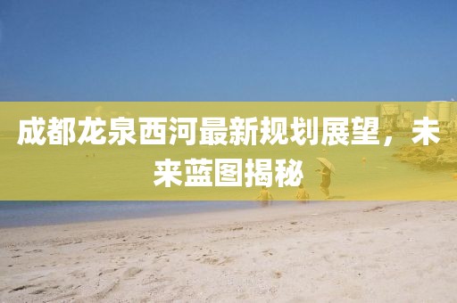 成都龍泉西河最新規(guī)劃展望，未來藍圖揭秘