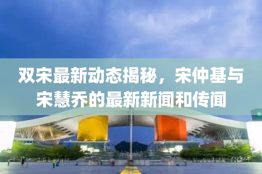 雙宋最新動(dòng)態(tài)揭秘，宋仲基與宋慧喬的最新新聞和傳聞