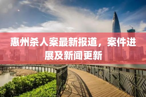 惠州殺人案最新報(bào)道，案件進(jìn)展及新聞更新